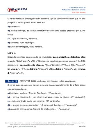 144 de 285
www.grancursosonline.com.br
LÍNGUA PORTUGUESA
Morfossintaxe do Período Simples
Prof. Elias Santana
O verbo transitivo empregado com o mesmo tipo de complemento com que foi em-
pregado o verbo grifado acima está em:
a) É mentira!
b) A notícia chegou ao Instituto Histórico durante uma sessão presidida por d. Pe-
dro II.
c) … que estava vivo, bem vivo.
d) E morreu num naufrágio…
e) Entre exclamações, citou Horácio…
Letra e.
Segundo o período apresentado no enunciado, quem debulhou, debulhou algo
(o verbo “debulharam” é VTD, e “lágrimas de esguicho, quentes e sinceras” é o OD).
Agora, veja: quem cita, cita alguém. “Citou” também é VTD, e o OD é “Horácio”.
Na letra a, “é” é VL; na letra b, “chegou” é VTI; na letra c, “estava” é VL; na letra
d, “morreu” é VI.
Questão 16   (2015/TRT 9) Há um humor sombrio em todas as páginas…
O verbo que, no contexto, possui o mesmo tipo de complemento do grifado acima
está empregado em:
a) Lá viveu, também, Thomas Bernhard… (2º parágrafo)
b) … porque dilapidou (…) um número mil vezes maior de gênios… (3º parágrafo)
c) … foi encontrado morto um homem… (3º parágrafo)
d) … a neve e o verde competem (…) para atrair turistas… (1º parágrafo)
e) A Áustria entrou para a história da inteligência… (1º parágrafo)
O conteúdo deste livro eletrônico é licenciado para Nome do Concurseiro(a) - 000.000.000-00, vedada, por quaisquer meios e a qualquer título,
a sua reprodução, cópia, divulgação ou distribuição, sujeitando-se aos infratores à responsabilização civil e criminal.
 