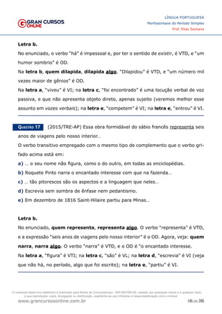 145 de 285
www.grancursosonline.com.br
LÍNGUA PORTUGUESA
Morfossintaxe do Período Simples
Prof. Elias Santana
Letra b.
No enunciado, o verbo “há” é impessoal e, por ter o sentido de existir, é VTD, e “um
humor sombrio” é OD.
Na letra b, quem dilapida, dilapida algo. “Dilapidou” é VTD, e “um número mil
vezes maior de gênios” é OD.
Na letra a, “viveu” é VI; na letra c, “foi encontrado” é uma locução verbal de voz
passiva, e que não apresenta objeto direto, apenas sujeito (veremos melhor esse
assunto em vozes verbais); na letra e, “competem” é VI; na letra e, “entrou” é VI.
Questão 17   (2015/TRE-AP) Essa obra formidável do sábio francês representa seis
anos de viagens pelo nosso interior…
O verbo transitivo empregado com o mesmo tipo de complemento que o verbo gri-
fado acima está em:
a) … o seu nome não figura, como o do outro, em todas as enciclopédias.
b) Roquete Pinto narra o encantado interesse com que na fazenda…
c) … tão pitorescos são os aspectos e a linguagem que neles…
d) Escrevia sem sombra de ênfase nem pedantismo.
e) Em dezembro de 1816 Saint-Hilaire partiu para Minas…
Letra b.
No enunciado, quem representa, representa algo. O verbo “representa” é VTD,
e a expressão “seis anos de viagens pelo nosso interior” é o OD. Agora, veja: quem
narra, narra algo. O verbo “narra” é VTD, e o OD é “o encantado interesse.
Na letra a, “figura” é VTI; na letra c, “são” é VL; na letra d, “escrevia” é VI (veja
que não há, no período, algo que foi escrito); na letra e, “partiu” é VI.
O conteúdo deste livro eletrônico é licenciado para Nome do Concurseiro(a) - 000.000.000-00, vedada, por quaisquer meios e a qualquer título,
a sua reprodução, cópia, divulgação ou distribuição, sujeitando-se aos infratores à responsabilização civil e criminal.
 