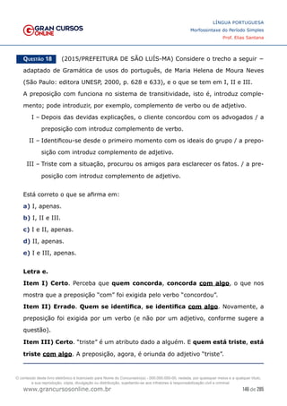 146 de 285
www.grancursosonline.com.br
LÍNGUA PORTUGUESA
Morfossintaxe do Período Simples
Prof. Elias Santana
Questão 18   (2015/PREFEITURA DE SÃO LUÍS-MA) Considere o trecho a seguir −
adaptado de Gramática de usos do português, de Maria Helena de Moura Neves
(São Paulo: editora UNESP, 2000, p. 628 e 633), e o que se tem em I, II e III.
A preposição com funciona no sistema de transitividade, isto é, introduz comple-
mento; pode introduzir, por exemplo, complemento de verbo ou de adjetivo.
I –	Depois das devidas explicações, o cliente concordou com os advogados / a
preposição com introduz complemento de verbo.
II –	Identificou-se desde o primeiro momento com os ideais do grupo / a prepo-
sição com introduz complemento de adjetivo.
III –	Triste com a situação, procurou os amigos para esclarecer os fatos. / a pre-
posição com introduz complemento de adjetivo.
Está correto o que se afirma em:
a) I, apenas.
b) I, II e III.
c) I e II, apenas.
d) II, apenas.
e) I e III, apenas.
Letra e.
Item I) Certo. Perceba que quem concorda, concorda com algo, o que nos
mostra que a preposição “com” foi exigida pelo verbo “concordou”.
Item II) Errado. Quem se identifica, se identifica com algo. Novamente, a
preposição foi exigida por um verbo (e não por um adjetivo, conforme sugere a
questão).
Item III) Certo. “triste” é um atributo dado a alguém. E quem está triste, está
triste com algo. A preposição, agora, é oriunda do adjetivo “triste”.
O conteúdo deste livro eletrônico é licenciado para Nome do Concurseiro(a) - 000.000.000-00, vedada, por quaisquer meios e a qualquer título,
a sua reprodução, cópia, divulgação ou distribuição, sujeitando-se aos infratores à responsabilização civil e criminal.
 