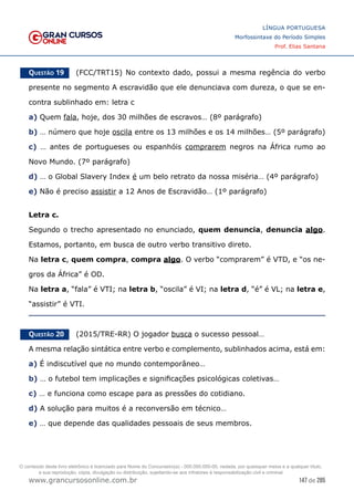 147 de 285
www.grancursosonline.com.br
LÍNGUA PORTUGUESA
Morfossintaxe do Período Simples
Prof. Elias Santana
Questão 19   (FCC/TRT15) No contexto dado, possui a mesma regência do verbo
presente no segmento A escravidão que ele denunciava com dureza, o que se en-
contra sublinhado em: letra c
a) Quem fala, hoje, dos 30 milhões de escravos… (8º parágrafo)
b) … número que hoje oscila entre os 13 milhões e os 14 milhões… (5º parágrafo)
c) … antes de portugueses ou espanhóis comprarem negros na África rumo ao
Novo Mundo. (7º parágrafo)
d) … o Global Slavery Index é um belo retrato da nossa miséria… (4º parágrafo)
e) Não é preciso assistir a 12 Anos de Escravidão… (1º parágrafo)
Letra c.
Segundo o trecho apresentado no enunciado, quem denuncia, denuncia algo.
Estamos, portanto, em busca de outro verbo transitivo direto.
Na letra c, quem compra, compra algo. O verbo “comprarem” é VTD, e “os ne-
gros da África” é OD.
Na letra a, “fala” é VTI; na letra b, “oscila” é VI; na letra d, “é” é VL; na letra e,
“assistir” é VTI.
Questão 20   (2015/TRE-RR) O jogador busca o sucesso pessoal…
A mesma relação sintática entre verbo e complemento, sublinhados acima, está em:
a) É indiscutível que no mundo contemporâneo…
b) … o futebol tem implicações e significações psicológicas coletivas…
c) … e funciona como escape para as pressões do cotidiano.
d) A solução para muitos é a reconversão em técnico…
e) … que depende das qualidades pessoais de seus membros.
O conteúdo deste livro eletrônico é licenciado para Nome do Concurseiro(a) - 000.000.000-00, vedada, por quaisquer meios e a qualquer título,
a sua reprodução, cópia, divulgação ou distribuição, sujeitando-se aos infratores à responsabilização civil e criminal.
 