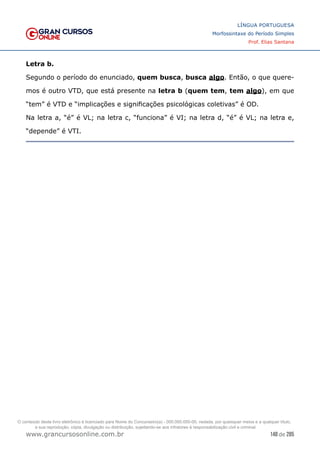 148 de 285
www.grancursosonline.com.br
LÍNGUA PORTUGUESA
Morfossintaxe do Período Simples
Prof. Elias Santana
Letra b.
Segundo o período do enunciado, quem busca, busca algo. Então, o que quere-
mos é outro VTD, que está presente na letra b (quem tem, tem algo), em que
“tem” é VTD e “implicações e significações psicológicas coletivas” é OD.
Na letra a, “é” é VL; na letra c, “funciona” é VI; na letra d, “é” é VL; na letra e,
“depende” é VTI.
O conteúdo deste livro eletrônico é licenciado para Nome do Concurseiro(a) - 000.000.000-00, vedada, por quaisquer meios e a qualquer título,
a sua reprodução, cópia, divulgação ou distribuição, sujeitando-se aos infratores à responsabilização civil e criminal.
 