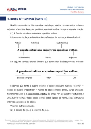 149 de 285
www.grancursosonline.com.br
LÍNGUA PORTUGUESA
Morfossintaxe do Período Simples
Prof. Elias Santana
4. Bloco IV – Sintaxe (parte III)
Nos blocos anteriores, falamos sobre morfologia, sujeito, complementos verbais e
adjuntos adverbiais. Peço, por gentileza, que você analise comigo a seguinte oração:
(1) A Garota estudiosa encontrou apostilas velhas.
Primeiramente, faça a classificação morfológica da sentença. O resultado é:
Em seguida, vamos à análise sintática que dominamos até este ponto da matéria:
Sabemos que tanto o sujeito quanto o objeto possuem núcleos (“garota” =
núcleo do sujeito /”apostilas” = núcleo do objeto direto). Então, surge um ques-
tionamento: qual é a classificação sintática do artigo “a”, do adjetivo “estudiosa e
do adjetivo “velhas? Todos esses termos estão ligados ao nome, e são estruturas
internas ao sujeito e ao objeto.
Vejamos outra construção:
(2) O desejo da mãe é a reforma da casa.
O conteúdo deste livro eletrônico é licenciado para Nome do Concurseiro(a) - 000.000.000-00, vedada, por quaisquer meios e a qualquer título,
a sua reprodução, cópia, divulgação ou distribuição, sujeitando-se aos infratores à responsabilização civil e criminal.
 