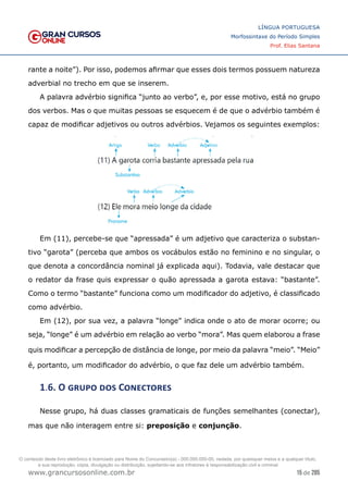15 de 285
www.grancursosonline.com.br
LÍNGUA PORTUGUESA
Morfossintaxe do Período Simples
Prof. Elias Santana
rante a noite”). Por isso, podemos afirmar que esses dois termos possuem natureza
adverbial no trecho em que se inserem.
A palavra advérbio significa “junto ao verbo”, e, por esse motivo, está no grupo
dos verbos. Mas o que muitas pessoas se esquecem é de que o advérbio também é
capaz de modificar adjetivos ou outros advérbios. Vejamos os seguintes exemplos:
Em (11), percebe-se que “apressada” é um adjetivo que caracteriza o substan-
tivo “garota” (perceba que ambos os vocábulos estão no feminino e no singular, o
que denota a concordância nominal já explicada aqui). Todavia, vale destacar que
o redator da frase quis expressar o quão apressada a garota estava: “bastante”.
Como o termo “bastante” funciona como um modificador do adjetivo, é classificado
como advérbio.
Em (12), por sua vez, a palavra “longe” indica onde o ato de morar ocorre; ou
seja, “longe” é um advérbio em relação ao verbo “mora”. Mas quem elaborou a frase
quis modificar a percepção de distância de longe, por meio da palavra “meio”. “Meio”
é, portanto, um modificador do advérbio, o que faz dele um advérbio também.
1.6. O grupo dos Conectores
Nesse grupo, há duas classes gramaticais de funções semelhantes (conectar),
mas que não interagem entre si: preposição e conjunção.
O conteúdo deste livro eletrônico é licenciado para Nome do Concurseiro(a) - 000.000.000-00, vedada, por quaisquer meios e a qualquer título,
a sua reprodução, cópia, divulgação ou distribuição, sujeitando-se aos infratores à responsabilização civil e criminal.
 