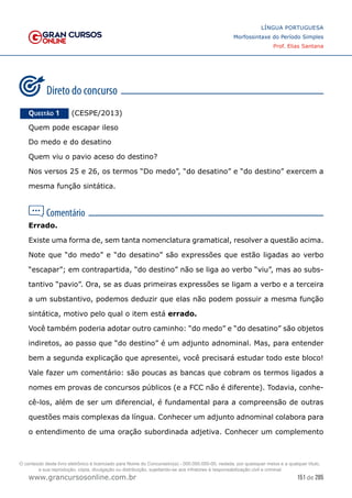151 de 285
www.grancursosonline.com.br
LÍNGUA PORTUGUESA
Morfossintaxe do Período Simples
Prof. Elias Santana
Questão 1   (CESPE/2013)
Quem pode escapar ileso
Do medo e do desatino
Quem viu o pavio aceso do destino?
Nos versos 25 e 26, os termos “Do medo”, “do desatino” e “do destino” exercem a
mesma função sintática.
Errado.
Existe uma forma de, sem tanta nomenclatura gramatical, resolver a questão acima.
Note que “do medo” e “do desatino” são expressões que estão ligadas ao verbo
“escapar”; em contrapartida, “do destino” não se liga ao verbo “viu”, mas ao subs-
tantivo “pavio”. Ora, se as duas primeiras expressões se ligam a verbo e a terceira
a um substantivo, podemos deduzir que elas não podem possuir a mesma função
sintática, motivo pelo qual o item está errado.
Você também poderia adotar outro caminho: “do medo” e “do desatino” são objetos
indiretos, ao passo que “do destino” é um adjunto adnominal. Mas, para entender
bem a segunda explicação que apresentei, você precisará estudar todo este bloco!
Vale fazer um comentário: são poucas as bancas que cobram os termos ligados a
nomes em provas de concursos públicos (e a FCC não é diferente). Todavia, conhe-
cê-los, além de ser um diferencial, é fundamental para a compreensão de outras
questões mais complexas da língua. Conhecer um adjunto adnominal colabora para
o entendimento de uma oração subordinada adjetiva. Conhecer um complemento
O conteúdo deste livro eletrônico é licenciado para Nome do Concurseiro(a) - 000.000.000-00, vedada, por quaisquer meios e a qualquer título,
a sua reprodução, cópia, divulgação ou distribuição, sujeitando-se aos infratores à responsabilização civil e criminal.
 