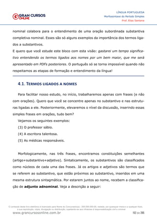 152 de 285
www.grancursosonline.com.br
LÍNGUA PORTUGUESA
Morfossintaxe do Período Simples
Prof. Elias Santana
nominal colabora para o entendimento de uma oração subordinada substantiva
completiva nominal. Esses são só alguns exemplos da importância dos termos liga-
dos a substantivos.
E quero que você estude este bloco com esta visão: gastarei um tempo significa-
tivo entendendo os termos ligados aos nomes por um bem maior, que me será
apresentado em PDFs posteriores. O português só se torna impossível quando não
respeitamos as etapas de formação e entendimento da língua!
4.1. Termos ligados a nomes
Para facilitar nosso estudo, no início, trabalharemos apenas com frases (e não
com orações). Quero que você se concentre apenas no substantivo e nas estrutu-
ras ligadas a ele. Posteriormente, elevaremos o nível da discussão, inserindo essas
simples frases em orações, tudo bem?
Vejamos os seguintes exemplos:
(3) O professor sábio.
(4) A escritora talentosa.
(5) As médicas responsáveis.
Morfologicamente, nas três frases, encontramos constituições semelhantes
(artigo+substantivo+adjetivo). Sintaticamente, os substantivos são classificados
como núcleos de cada uma das frases. Já os artigos e adjetivos são termos que
se referem ao substantivo, que estão próximos ao substantivo, inseridos em uma
mesma estrutura sintagmática. Por estarem juntos ao nome, recebem a classifica-
ção de adjunto adnominal. Veja a descrição a seguir:
O conteúdo deste livro eletrônico é licenciado para Nome do Concurseiro(a) - 000.000.000-00, vedada, por quaisquer meios e a qualquer título,
a sua reprodução, cópia, divulgação ou distribuição, sujeitando-se aos infratores à responsabilização civil e criminal.
 