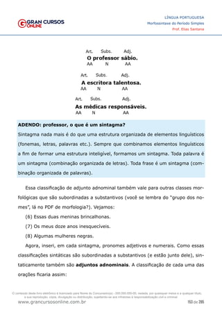 153 de 285
www.grancursosonline.com.br
LÍNGUA PORTUGUESA
Morfossintaxe do Período Simples
Prof. Elias Santana
ADENDO: professor, o que é um sintagma?
Sintagma nada mais é do que uma estrutura organizada de elementos linguísticos
(fonemas, letras, palavras etc.). Sempre que combinamos elementos linguísticos
a fim de formar uma estrutura inteligível, formamos um sintagma. Toda palavra é
um sintagma (combinação organizada de letras). Toda frase é um sintagma (com-
binação organizada de palavras).
Essa classificação de adjunto adnominal também vale para outras classes mor-
fológicas que são subordinadas a substantivos (você se lembra do “grupo dos no-
mes”, lá no PDF de morfologia?). Vejamos:
(6) Essas duas meninas brincalhonas.
(7) Os meus doze anos inesquecíveis.
(8) Algumas mulheres negras.
Agora, inseri, em cada sintagma, pronomes adjetivos e numerais. Como essas
classificações sintáticas são subordinadas a substantivos (e estão junto dele), sin-
taticamente também são adjuntos adnominais. A classificação de cada uma das
orações ficaria assim:
O conteúdo deste livro eletrônico é licenciado para Nome do Concurseiro(a) - 000.000.000-00, vedada, por quaisquer meios e a qualquer título,
a sua reprodução, cópia, divulgação ou distribuição, sujeitando-se aos infratores à responsabilização civil e criminal.
 