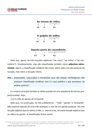 155 de 285
www.grancursosonline.com.br
LÍNGUA PORTUGUESA
Morfossintaxe do Período Simples
Prof. Elias Santana
Note que, agora, há três locuções adjetivas (“de vidro”, “de milho” e “do con-
sultório”). Sintaticamente, elas são classificadas também como adjuntos adno-
minais. Agora, a classificação sintática não recaiu sobre cada uma das palavras da
locução, mas sobre a locução inteira.
Obs.:	
 preposições, conjunções e interjeições (que são classes morfológicas) não
possuem classificação sintática! Isso é o que justifica o que aconteceu na
análise anterior!
E o mesmo princípio também é válido quando há uma sequência de termos pre-
posicionados! Veja:
(12) A mãe do garoto de Amsterdã.
Note que, na construção, há três substantivos – “mãe”, “garoto” e “Amsterdã”.
Não estamos falando de uma mãe qualquer, e nem de um garoto qualquer. Há uma
locução adjetiva que se refere à mãe, e, interna a ela, há outra locução adjetiva que
se refere ao garoto. A classificação ficaria assim:
O conteúdo deste livro eletrônico é licenciado para Nome do Concurseiro(a) - 000.000.000-00, vedada, por quaisquer meios e a qualquer título,
a sua reprodução, cópia, divulgação ou distribuição, sujeitando-se aos infratores à responsabilização civil e criminal.
 