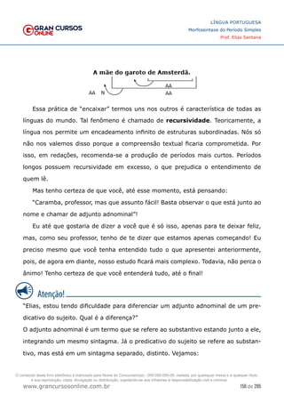156 de 285
www.grancursosonline.com.br
LÍNGUA PORTUGUESA
Morfossintaxe do Período Simples
Prof. Elias Santana
Essa prática de “encaixar” termos uns nos outros é característica de todas as
línguas do mundo. Tal fenômeno é chamado de recursividade. Teoricamente, a
língua nos permite um encadeamento infinito de estruturas subordinadas. Nós só
não nos valemos disso porque a compreensão textual ficaria comprometida. Por
isso, em redações, recomenda-se a produção de períodos mais curtos. Períodos
longos possuem recursividade em excesso, o que prejudica o entendimento de
quem lê.
Mas tenho certeza de que você, até esse momento, está pensando:
“Caramba, professor, mas que assunto fácil! Basta observar o que está junto ao
nome e chamar de adjunto adnominal”!
Eu até que gostaria de dizer a você que é só isso, apenas para te deixar feliz,
mas, como seu professor, tenho de te dizer que estamos apenas começando! Eu
preciso mesmo que você tenha entendido tudo o que apresentei anteriormente,
pois, de agora em diante, nosso estudo ficará mais complexo. Todavia, não perca o
ânimo! Tenho certeza de que você entenderá tudo, até o final!
“Elias, estou tendo dificuldade para diferenciar um adjunto adnominal de um pre-
dicativo do sujeito. Qual é a diferença?”
O adjunto adnominal é um termo que se refere ao substantivo estando junto a ele,
integrando um mesmo sintagma. Já o predicativo do sujeito se refere ao substan-
tivo, mas está em um sintagma separado, distinto. Vejamos:
O conteúdo deste livro eletrônico é licenciado para Nome do Concurseiro(a) - 000.000.000-00, vedada, por quaisquer meios e a qualquer título,
a sua reprodução, cópia, divulgação ou distribuição, sujeitando-se aos infratores à responsabilização civil e criminal.
 