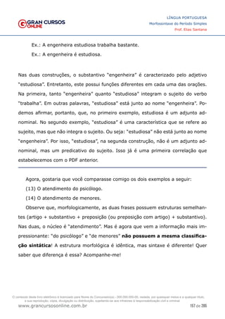 157 de 285
www.grancursosonline.com.br
LÍNGUA PORTUGUESA
Morfossintaxe do Período Simples
Prof. Elias Santana
Ex.: A engenheira estudiosa trabalha bastante.
Ex.: A engenheira é estudiosa.
Nas duas construções, o substantivo “engenheira” é caracterizado pelo adjetivo
“estudiosa”. Entretanto, este possui funções diferentes em cada uma das orações.
Na primeira, tanto “engenheira” quanto “estudiosa” integram o sujeito do verbo
“trabalha”. Em outras palavras, “estudiosa” está junto ao nome “engenheira”. Po-
demos afirmar, portanto, que, no primeiro exemplo, estudiosa é um adjunto ad-
nominal. No segundo exemplo, “estudiosa” é uma característica que se refere ao
sujeito, mas que não integra o sujeito. Ou seja: “estudiosa” não está junto ao nome
“engenheira”. Por isso, “estudiosa”, na segunda construção, não é um adjunto ad-
nominal, mas um predicativo do sujeito. Isso já é uma primeira correlação que
estabelecemos com o PDF anterior.
Agora, gostaria que você comparasse comigo os dois exemplos a seguir:
(13) O atendimento do psicólogo.
(14) O atendimento de menores.
Observe que, morfologicamente, as duas frases possuem estruturas semelhan-
tes (artigo + substantivo + preposição (ou preposição com artigo) + substantivo).
Nas duas, o núcleo é “atendimento”. Mas é agora que vem a informação mais im-
pressionante: “do psicólogo” e “de menores” não possuem a mesma classifica-
ção sintática! A estrutura morfológica é idêntica, mas sintaxe é diferente! Quer
saber que diferença é essa? Acompanhe-me!
O conteúdo deste livro eletrônico é licenciado para Nome do Concurseiro(a) - 000.000.000-00, vedada, por quaisquer meios e a qualquer título,
a sua reprodução, cópia, divulgação ou distribuição, sujeitando-se aos infratores à responsabilização civil e criminal.
 