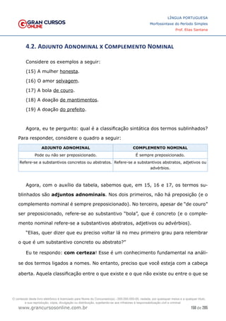 158 de 285
www.grancursosonline.com.br
LÍNGUA PORTUGUESA
Morfossintaxe do Período Simples
Prof. Elias Santana
4.2. Adjunto Adnominal x Complemento Nominal
Considere os exemplos a seguir:
(15) A mulher honesta.
(16) O amor selvagem.
(17) A bola de couro.
(18) A doação de mantimentos.
(19) A doação do prefeito.
Agora, eu te pergunto: qual é a classificação sintática dos termos sublinhados?
Para responder, considere o quadro a seguir:
ADJUNTO ADNOMINAL COMPLEMENTO NOMINAL
Pode ou não ser preposicionado. É sempre preposicionado.
Refere-se a substantivos concretos ou abstratos. Refere-se a substantivos abstratos, adjetivos ou
advérbios.
Agora, com o auxílio da tabela, sabemos que, em 15, 16 e 17, os termos su-
blinhados são adjuntos adnominais. Nos dois primeiros, não há preposição (e o
complemento nominal é sempre preposicionado). No terceiro, apesar de “de couro”
ser preposicionado, refere-se ao substantivo “bola”, que é concreto (e o comple-
mento nominal refere-se a substantivos abstratos, adjetivos ou advérbios).
“Elias, quer dizer que eu preciso voltar lá no meu primeiro grau para relembrar
o que é um substantivo concreto ou abstrato?”
Eu te respondo: com certeza! Esse é um conhecimento fundamental na análi-
se dos termos ligados a nomes. No entanto, preciso que você esteja com a cabeça
aberta. Aquela classificação entre o que existe e o que não existe ou entre o que se
O conteúdo deste livro eletrônico é licenciado para Nome do Concurseiro(a) - 000.000.000-00, vedada, por quaisquer meios e a qualquer título,
a sua reprodução, cópia, divulgação ou distribuição, sujeitando-se aos infratores à responsabilização civil e criminal.
 