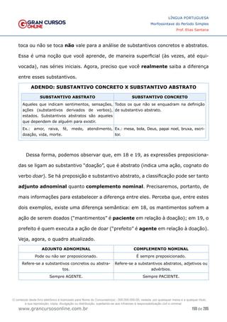 159 de 285
www.grancursosonline.com.br
LÍNGUA PORTUGUESA
Morfossintaxe do Período Simples
Prof. Elias Santana
toca ou não se toca não vale para a análise de substantivos concretos e abstratos.
Essa é uma noção que você aprende, de maneira superficial (às vezes, até equi-
vocada), nas séries iniciais. Agora, preciso que você realmente saiba a diferença
entre esses substantivos.
ADENDO: SUBSTANTIVO CONCRETO X SUBSTANTIVO ABSTRATO
SUBSTANTIVO ABSTRATO SUBSTANTIVO CONCRETO
Aqueles que indicam sentimentos, sensações,
ações (substantivos derivados de verbos),
estados. Substantivos abstratos são aqueles
que dependem de alguém para existir.
Todos os que não se enquadram na definição
de substantivo abstrato.
Ex.: amor, raiva, fé, medo, atendimento,
doação, vida, morte.
Ex.: mesa, bola, Deus, papai noel, bruxa, escri-
tor.
Dessa forma, podemos observar que, em 18 e 19, as expressões preposiciona-
das se ligam ao substantivo “doação”, que é abstrato (indica uma ação, cognato do
verbo doar). Se há preposição e substantivo abstrato, a classificação pode ser tanto
adjunto adnominal quanto complemento nominal. Precisaremos, portanto, de
mais informações para estabelecer a diferença entre eles. Perceba que, entre estes
dois exemplos, existe uma diferença semântica: em 18, os mantimentos sofrem a
ação de serem doados (“mantimentos” é paciente em relação à doação); em 19, o
prefeito é quem executa a ação de doar (“prefeito” é agente em relação à doação).
Veja, agora, o quadro atualizado.
ADJUNTO ADNOMINAL COMPLEMENTO NOMINAL
Pode ou não ser preposicionado. É sempre preposicionado.
Refere-se a substantivos concretos ou abstra-
tos.
Refere-se a substantivos abstratos, adjetivos ou
advérbios.
Sempre AGENTE. Sempre PACIENTE.
O conteúdo deste livro eletrônico é licenciado para Nome do Concurseiro(a) - 000.000.000-00, vedada, por quaisquer meios e a qualquer título,
a sua reprodução, cópia, divulgação ou distribuição, sujeitando-se aos infratores à responsabilização civil e criminal.
 