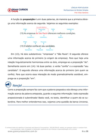 16 de 285
www.grancursosonline.com.br
LÍNGUA PORTUGUESA
Morfossintaxe do Período Simples
Prof. Elias Santana
A função da preposição é unir duas palavras, de maneira que a primeira ofere-
ça uma informação acerca da segunda. Vejamos os seguintes exemplos:
Em (13), há dois substantivos: “empresas” e “São Paulo”. O segundo oferece
uma informação acerca do primeiro (a origem da empresa). Para que haja uma
relação linguisticamente harmoniosa entre os dois, emprega-se a preposição “de”.
Semelhante ocorre em (14): há duas partes: o verbo “confia” e a expressão “seu
candidato”. O segundo oferece uma informação acerca do primeiro (em quem se
confia). Para que ocorra essa interação de modo gramaticalmente aceitável, em-
prega-se a preposição “em”.
Como a preposição sempre faz com que a palavra posposta a ela ofereça uma infor-
mação acerca da palavra anteposta, guarde a seguinte informação: toda expressão
preposicionada é subordinada! Basta você, no texto, identificar a quem ela se su-
bordina. Para melhor entendermos isso, vejamos uma questão da banca Universa.
O conteúdo deste livro eletrônico é licenciado para Nome do Concurseiro(a) - 000.000.000-00, vedada, por quaisquer meios e a qualquer título,
a sua reprodução, cópia, divulgação ou distribuição, sujeitando-se aos infratores à responsabilização civil e criminal.
 