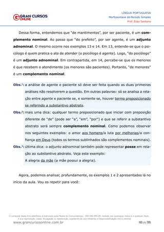 160 de 285
www.grancursosonline.com.br
LÍNGUA PORTUGUESA
Morfossintaxe do Período Simples
Prof. Elias Santana
Dessa forma, entendemos que “de mantimentos”, por ser paciente, é um com-
plemento nominal. Ao passo que “do prefeito”, por ser agente, é um adjunto
adnominal. O mesmo ocorre nos exemplos 13 e 14. Em 13, entende-se que o psi-
cólogo é quem pratica o ato de atender (o psicólogo é agente). Logo, “do psicólogo”
é um adjunto adnominal. Em contrapartida, em 14, percebe-se que os menores
é que recebem o atendimento (os menores são pacientes). Portanto, “de menores”
é um complemento nominal.
�Obs.1
:	a análise de agente e paciente só deve ser feita quando as duas primeiras
análises não resolverem a questão. Em outras palavras: só se analisa a rela-
ção entre agente e paciente se, e somente se, houver termo preposicionado
se referindo a substantivo abstrato.
�Obs.2
:	mais uma dica: qualquer termo preposicionado que iniciar com preposição
diferente de “de” (pode ser “a”, “em”, “por”) e que se referir a substantivo
abstrato será sempre complemento nominal. Como podemos observar
nos seguintes exemplos: o amor aos homens/a luta por melhorias/a con-
fiança em Deus (todos os termos sublinhados são complementos nominais).
�Obs.3
:	última dica: o adjunto adnominal também pode representar posse em rela-
ção ao substantivo abstrato. Veja este exemplo:
	
 A alegria da mãe (a mãe possui a alegria).
Agora, podemos analisar, profundamente, os exemplos 1 e 2 apresentados lá no
início da aula. Vou os repetir para você:
O conteúdo deste livro eletrônico é licenciado para Nome do Concurseiro(a) - 000.000.000-00, vedada, por quaisquer meios e a qualquer título,
a sua reprodução, cópia, divulgação ou distribuição, sujeitando-se aos infratores à responsabilização civil e criminal.
 