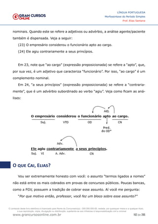162 de 285
www.grancursosonline.com.br
LÍNGUA PORTUGUESA
Morfossintaxe do Período Simples
Prof. Elias Santana
nominais. Quando este se refere a adjetivos ou advérbio, a análise agente/paciente
também é dispensada. Veja a seguir:
(23) O empresário considerou o funcionário apto ao cargo.
(24) Ele agiu contrariamente a seus princípios.
Em 23, note que “ao cargo” (expressão preposicionada) se refere a “apto”, que,
por sua vez, é um adjetivo que caracteriza “funcionário”. Por isso, “ao cargo” é um
complemento nominal.
Em 24, “a seus princípios” (expressão preposicionada) se refere a “contraria-
mente”, que é um advérbio subordinado ao verbo “agiu”. Veja como ficam as aná-
lises:
O que Cai, Elias?
Vou ser extremamente honesto com você: o assunto “termos ligados a nomes”
não está entre os mais cobrados em provas de concursos públicos. Poucas bancas,
como a FGV, possuem a tradição de cobrar esse assunto. Aí você me pergunta:
“Por que motivo então, professor, você fez um bloco sobre esse assunto?”
O conteúdo deste livro eletrônico é licenciado para Nome do Concurseiro(a) - 000.000.000-00, vedada, por quaisquer meios e a qualquer título,
a sua reprodução, cópia, divulgação ou distribuição, sujeitando-se aos infratores à responsabilização civil e criminal.
 