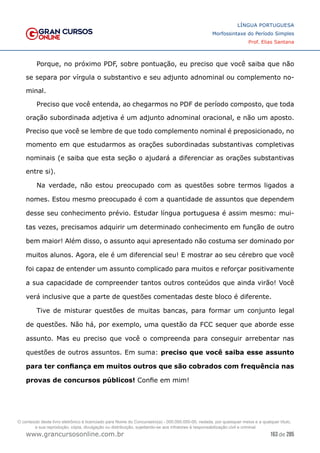 163 de 285
www.grancursosonline.com.br
LÍNGUA PORTUGUESA
Morfossintaxe do Período Simples
Prof. Elias Santana
Porque, no próximo PDF, sobre pontuação, eu preciso que você saiba que não
se separa por vírgula o substantivo e seu adjunto adnominal ou complemento no-
minal.
Preciso que você entenda, ao chegarmos no PDF de período composto, que toda
oração subordinada adjetiva é um adjunto adnominal oracional, e não um aposto.
Preciso que você se lembre de que todo complemento nominal é preposicionado, no
momento em que estudarmos as orações subordinadas substantivas completivas
nominais (e saiba que esta seção o ajudará a diferenciar as orações substantivas
entre si).
Na verdade, não estou preocupado com as questões sobre termos ligados a
nomes. Estou mesmo preocupado é com a quantidade de assuntos que dependem
desse seu conhecimento prévio. Estudar língua portuguesa é assim mesmo: mui-
tas vezes, precisamos adquirir um determinado conhecimento em função de outro
bem maior! Além disso, o assunto aqui apresentado não costuma ser dominado por
muitos alunos. Agora, ele é um diferencial seu! E mostrar ao seu cérebro que você
foi capaz de entender um assunto complicado para muitos e reforçar positivamente
a sua capacidade de compreender tantos outros conteúdos que ainda virão! Você
verá inclusive que a parte de questões comentadas deste bloco é diferente.
Tive de misturar questões de muitas bancas, para formar um conjunto legal
de questões. Não há, por exemplo, uma questão da FCC sequer que aborde esse
assunto. Mas eu preciso que você o compreenda para conseguir arrebentar nas
questões de outros assuntos. Em suma: preciso que você saiba esse assunto
para ter confiança em muitos outros que são cobrados com frequência nas
provas de concursos públicos! Confie em mim!
O conteúdo deste livro eletrônico é licenciado para Nome do Concurseiro(a) - 000.000.000-00, vedada, por quaisquer meios e a qualquer título,
a sua reprodução, cópia, divulgação ou distribuição, sujeitando-se aos infratores à responsabilização civil e criminal.
 