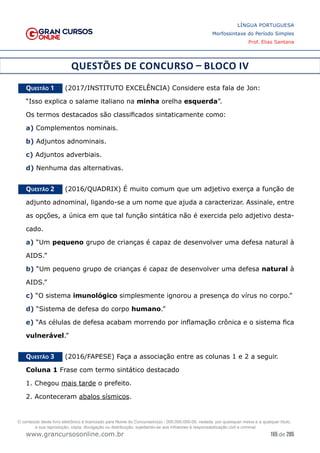165 de 285
www.grancursosonline.com.br
LÍNGUA PORTUGUESA
Morfossintaxe do Período Simples
Prof. Elias Santana
QUESTÕES DE CONCURSO – BLOCO IV
Questão 1   (2017/INSTITUTO EXCELÊNCIA) Considere esta fala de Jon:
“Isso explica o salame italiano na minha orelha esquerda”.
Os termos destacados são classificados sintaticamente como:
a) Complementos nominais.
b) Adjuntos adnominais.
c) Adjuntos adverbiais.
d) Nenhuma das alternativas.
Questão 2   (2016/QUADRIX) É muito comum que um adjetivo exerça a função de
adjunto adnominal, ligando-se a um nome que ajuda a caracterizar. Assinale, entre
as opções, a única em que tal função sintática não é exercida pelo adjetivo desta-
cado.
a) “Um pequeno grupo de crianças é capaz de desenvolver uma defesa natural à
AIDS.”
b) “Um pequeno grupo de crianças é capaz de desenvolver uma defesa natural à
AIDS.”
c) “O sistema imunológico simplesmente ignorou a presença do vírus no corpo.”
d) “Sistema de defesa do corpo humano.”
e) “As células de defesa acabam morrendo por inflamação crônica e o sistema fica
vulnerável.”
Questão 3   (2016/FAPESE) Faça a associação entre as colunas 1 e 2 a seguir.
Coluna 1 Frase com termo sintático destacado
1. Chegou mais tarde o prefeito.
2. Aconteceram abalos sísmicos.
O conteúdo deste livro eletrônico é licenciado para Nome do Concurseiro(a) - 000.000.000-00, vedada, por quaisquer meios e a qualquer título,
a sua reprodução, cópia, divulgação ou distribuição, sujeitando-se aos infratores à responsabilização civil e criminal.
 