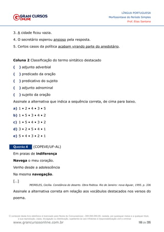 166 de 285
www.grancursosonline.com.br
LÍNGUA PORTUGUESA
Morfossintaxe do Período Simples
Prof. Elias Santana
3. A cidade ficou vazia.
4. O secretário esperou ansioso pela resposta.
5. Certos casos da política acabam virando parte do anedotário.
Coluna 2 Classificação do termo sintático destacado
(  )	
 adjunto adverbial
(  )	
 predicado da oração
(  )	
 predicativo do sujeito
(  )	
 adjunto adnominal
(  )	
 sujeito da oração
Assinale a alternativa que indica a sequência correta, de cima para baixo.
a)	1 • 2 • 4 • 3 • 5
b)	1 • 5 • 3 • 4 • 2
c)	 1 • 5 • 4 • 3 • 2
d)	3 • 2 • 5 • 4 • 1
e)	5 • 4 • 3 • 2 • 1
Questão 4   (COPEVE/UF-AL)
Em praias de indiferença
Navega o meu coração.
Venho desde a adolescência
Na mesma navegação.
[…]
MEIRELES, Cecília. Constância do deserto. Obra Poética. Rio de Janeiro: nova Aguiar, 1995. p. 336
Assinale a alternativa correta em relação aos vocábulos destacados nos versos do
poema.
O conteúdo deste livro eletrônico é licenciado para Nome do Concurseiro(a) - 000.000.000-00, vedada, por quaisquer meios e a qualquer título,
a sua reprodução, cópia, divulgação ou distribuição, sujeitando-se aos infratores à responsabilização civil e criminal.
 