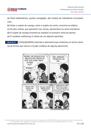 167 de 285
www.grancursosonline.com.br
LÍNGUA PORTUGUESA
Morfossintaxe do Período Simples
Prof. Elias Santana
a) Tanto adolescência, quanto navegação, são núcleos de indicadores circunstan-
ciais.
b) Tanto o sujeito de navega, como o sujeito de venho, encontra-se elíptico.
c) Os dois verbos, que aparecem nos versos, apresentam-se como transitivos.
d) O sujeito de navega encontra-se explícito no primeiro verso do poema.
e) O vocábulo indiferença é núcleo de um adjunto adverbial.
Questão 5   (2016/QUADRIX) Assinale a alternativa que contenha um termo retira-
do da tirinha que exerce a função sintática de adjunto adnominal.
O conteúdo deste livro eletrônico é licenciado para Nome do Concurseiro(a) - 000.000.000-00, vedada, por quaisquer meios e a qualquer título,
a sua reprodução, cópia, divulgação ou distribuição, sujeitando-se aos infratores à responsabilização civil e criminal.
 