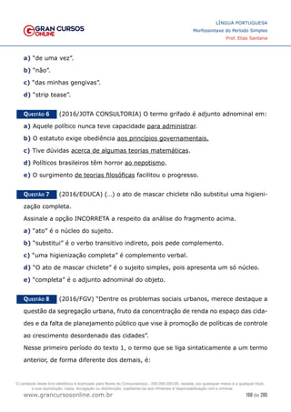 168 de 285
www.grancursosonline.com.br
LÍNGUA PORTUGUESA
Morfossintaxe do Período Simples
Prof. Elias Santana
a) “de uma vez”.
b) “não”.
c) “das minhas gengivas”.
d) “strip tease”.
Questão 6   (2016/JOTA CONSULTORIA) O termo grifado é adjunto adnominal em:
a) Aquele político nunca teve capacidade para administrar.
b) O estatuto exige obediência aos princípios governamentais.
c) Tive dúvidas acerca de algumas teorias matemáticas.
d) Políticos brasileiros têm horror ao nepotismo.
e) O surgimento de teorias filosóficas facilitou o progresso.
Questão 7   (2016/EDUCA) (…) o ato de mascar chiclete não substitui uma higieni-
zação completa.
Assinale a opção INCORRETA a respeito da análise do fragmento acima.
a) “ato” é o núcleo do sujeito.
b) “substitui” é o verbo transitivo indireto, pois pede complemento.
c) “uma higienização completa” é complemento verbal.
d) “O ato de mascar chiclete” é o sujeito simples, pois apresenta um só núcleo.
e) “completa” é o adjunto adnominal do objeto.
Questão 8   (2016/FGV) “Dentre os problemas sociais urbanos, merece destaque a
questão da segregação urbana, fruto da concentração de renda no espaço das cida-
des e da falta de planejamento público que vise à promoção de políticas de controle
ao crescimento desordenado das cidades”.
Nesse primeiro período do texto 1, o termo que se liga sintaticamente a um termo
anterior, de forma diferente dos demais, é:
O conteúdo deste livro eletrônico é licenciado para Nome do Concurseiro(a) - 000.000.000-00, vedada, por quaisquer meios e a qualquer título,
a sua reprodução, cópia, divulgação ou distribuição, sujeitando-se aos infratores à responsabilização civil e criminal.
 