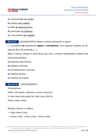 169 de 285
www.grancursosonline.com.br
LÍNGUA PORTUGUESA
Morfossintaxe do Período Simples
Prof. Elias Santana
a) concentração de renda;
b) espaço das cidades;
c) falta de planejamento;
d) promoção de políticas;
e) crescimento das cidades.
Questão 9   (2016/QUADRIX) Releia o trecho destacado a seguir:
[…] cumprirei os dispositivos legais e normativos, com especial respeito ao Có-
digo de Ética da profissão […]
Após a leitura, indique a alternativa que traz a correta classificação sintática dos
elementos grifados.
a) Adjuntos adnominais.
b) Objetos indiretos.
c) Complementos nominais.
d) Objetos diretos.
e) Núcleos do sujeito
Questão 10   (2016/QUADRIX)
Pneumotórax
Febre, hemoptise, dispneia e suores noturnos.
A vida inteira que podia ter sido e que não foi.
Tosse, tosse, tosse.
Mandou chamar o médico:
— Diga trinta e três.
— Trinta e três… trinta e três… trinta e três…
O conteúdo deste livro eletrônico é licenciado para Nome do Concurseiro(a) - 000.000.000-00, vedada, por quaisquer meios e a qualquer título,
a sua reprodução, cópia, divulgação ou distribuição, sujeitando-se aos infratores à responsabilização civil e criminal.
 