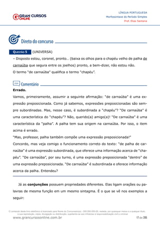 17 de 285
www.grancursosonline.com.br
LÍNGUA PORTUGUESA
Morfossintaxe do Período Simples
Prof. Elias Santana
Questão 5   (UNIVERSA)
– Disposto estou, coronel, pronto… (baixa os olhos para o chapéu velho de palha de
carnaúba que segura entre os joelhos) pronto, a bem-dizer, não estou não.
O termo “de carnaúba” qualifica o termo “chapéu”.
Errado.
Vamos, primeiramente, assumir a seguinte afirmação: “de carnaúba” é uma ex-
pressão preposicionada. Como já sabemos, expressões preposicionadas são sem-
pre subordinadas. Mas, nesse caso, é subordinada a “chapéu”? “De carnaúba” é
uma característica do “chapéu”? Não, querido(a) amigo(a)! “De carnaúba” é uma
característica da “palha”. A palha tem sua origem na carnaúba. Por isso, o item
acima é errado.
“Mas, professor, palha também compõe uma expressão preposicionada!”
Concordo, mas veja comigo o funcionamento correto do texto: “de palha de car-
naúba” é uma expressão subordinada, que oferece uma informação acerca de “cha-
péu”. “De carnaúba”, por seu turno, é uma expressão preposicionada “dentro” de
uma expressão preposicionada. “De carnaúba” é subordinada e oferece informação
acerca da palha. Entendeu?
Já as conjunções possuem propriedades diferentes. Elas ligam orações ou pa-
lavras de mesma função em um mesmo sintagma. É o que se vê nos exemplos a
seguir:
O conteúdo deste livro eletrônico é licenciado para Nome do Concurseiro(a) - 000.000.000-00, vedada, por quaisquer meios e a qualquer título,
a sua reprodução, cópia, divulgação ou distribuição, sujeitando-se aos infratores à responsabilização civil e criminal.
 