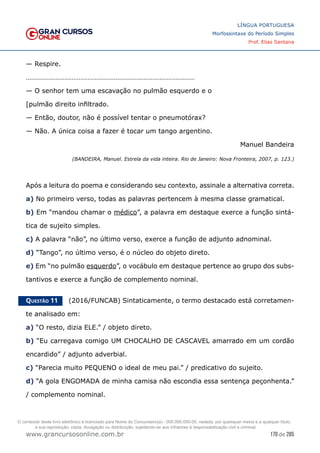 170 de 285
www.grancursosonline.com.br
LÍNGUA PORTUGUESA
Morfossintaxe do Período Simples
Prof. Elias Santana
— Respire.
……………………………………………………………………………………
— O senhor tem uma escavação no pulmão esquerdo e o
[pulmão direito infiltrado.
— Então, doutor, não é possível tentar o pneumotórax?
— Não. A única coisa a fazer é tocar um tango argentino.
Manuel Bandeira
(BANDEIRA, Manuel. Estrela da vida inteira. Rio de Janeiro: Nova Fronteira, 2007, p. 123.)
Após a leitura do poema e considerando seu contexto, assinale a alternativa correta.
a) No primeiro verso, todas as palavras pertencem à mesma classe gramatical.
b) Em “mandou chamar o médico”, a palavra em destaque exerce a função sintá-
tica de sujeito simples.
c) A palavra “não”, no último verso, exerce a função de adjunto adnominal.
d) “Tango”, no último verso, é o núcleo do objeto direto.
e) Em “no pulmão esquerdo”, o vocábulo em destaque pertence ao grupo dos subs-
tantivos e exerce a função de complemento nominal.
Questão 11   (2016/FUNCAB) Sintaticamente, o termo destacado está corretamen-
te analisado em:
a) “O resto, dizia ELE.” / objeto direto.
b) “Eu carregava comigo UM CHOCALHO DE CASCAVEL amarrado em um cordão
encardido” / adjunto adverbial.
c) “Parecia muito PEQUENO o ideal de meu pai.” / predicativo do sujeito.
d) “A gola ENGOMADA de minha camisa não escondia essa sentença peçonhenta.”
/ complemento nominal.
O conteúdo deste livro eletrônico é licenciado para Nome do Concurseiro(a) - 000.000.000-00, vedada, por quaisquer meios e a qualquer título,
a sua reprodução, cópia, divulgação ou distribuição, sujeitando-se aos infratores à responsabilização civil e criminal.
 