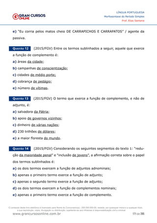 171 de 285
www.grancursosonline.com.br
LÍNGUA PORTUGUESA
Morfossintaxe do Período Simples
Prof. Elias Santana
e) “Eu corria pelos matos cheio DE CARRAPICHOS E CARRAPATOS” / agente da
passiva.
Questão 12   (2015/FGV) Entre os termos sublinhados a seguir, aquele que exerce
a função de complemento é:
a) áreas da cidade;
b) campanhas de conscientização;
c) cidades de médio porte;
d) cobrança de pedágio;
e) número de vítimas.
Questão 13   (2015/FGV) O termo que exerce a função de complemento, e não de
adjunto, é:
a) salvadora da Pátria;
b) apoio de governos vizinhos;
c) dinheiro de várias nações;
d) 230 trilhões de dólares;
e) a maior floresta do mundo.
Questão 14   (2015/FGV) Considerando os seguintes segmentos do texto 1: “redu-
ção da maioridade penal” e “inclusão de jovens”, a afirmação correta sobre o papel
dos termos sublinhados é:
a) os dois termos exercem a função de adjuntos adnominais;
b) apenas o primeiro termo exerce a função de adjunto;
c) apenas o segundo termo exerce a função de adjunto;
d) os dois termos exercem a função de complementos nominais;
e) apenas o primeiro termo exerce a função de complemento.
O conteúdo deste livro eletrônico é licenciado para Nome do Concurseiro(a) - 000.000.000-00, vedada, por quaisquer meios e a qualquer título,
a sua reprodução, cópia, divulgação ou distribuição, sujeitando-se aos infratores à responsabilização civil e criminal.
 