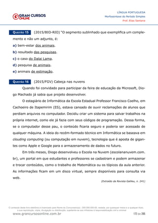 172 de 285
www.grancursosonline.com.br
LÍNGUA PORTUGUESA
Morfossintaxe do Período Simples
Prof. Elias Santana
Questão 15   (2015/BIO-RIO) “O segmento sublinhado que exemplifica um comple-
mento e não um adjunto, é:
a) bem-estar dos animais.
b) resultado das pesquisas.
c) o caso do Dalai Lama.
d) pesquisa de animais.
e) animais de estimação.
Questão 16   (2015/FGV) Cabeça nas nuvens
	 Quando foi convidado para participar da feira de educação da Microsoft, Dio-
go Machado já sabia que projeto desenvolver.
	 O estagiário de Informática da Escola Estadual Professor Francisco Coelho, em
Cachoeiro de Itapemirim (ES), estava cansado de ouvir reclamações de alunos que
perdiam arquivos no computador. Decidiu criar um sistema para salvar trabalhos na
própria internet, como ele já fazia com seus códigos de programação. Dessa forma,
se o computador desse pau, o conteúdo ficaria seguro e poderia ser acessado de
qualquer máquina. A ideia do recém-formado técnico em Informática se baseava em
clouding computing (ou computação em nuvem), tecnologia que é aposta de gigan-
tes como Apple e Google para o armazenamento de dados no futuro.
	 Em três meses, Diogo desenvolveu o Escola na Nuvem (escolananuvem.com.
br), um portal em que estudantes e professores se cadastram e podem armazenar
e trocar conteúdos, como o trabalho de Matemática ou os tópicos da aula anterior.
As informações ficam em um disco virtual, sempre disponíveis para consulta via
web.
(Extraído da Revista Galileu, n. 241)
O conteúdo deste livro eletrônico é licenciado para Nome do Concurseiro(a) - 000.000.000-00, vedada, por quaisquer meios e a qualquer título,
a sua reprodução, cópia, divulgação ou distribuição, sujeitando-se aos infratores à responsabilização civil e criminal.
 