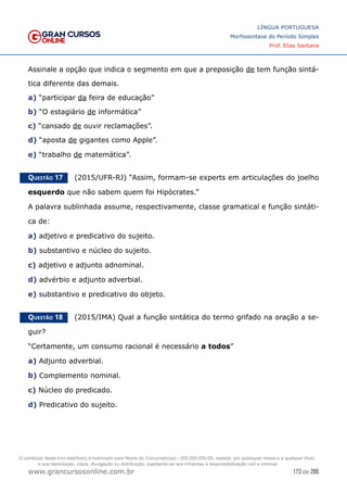 173 de 285
www.grancursosonline.com.br
LÍNGUA PORTUGUESA
Morfossintaxe do Período Simples
Prof. Elias Santana
Assinale a opção que indica o segmento em que a preposição de tem função sintá-
tica diferente das demais.
a) “participar da feira de educação”
b) “O estagiário de informática”
c) “cansado de ouvir reclamações”.
d) “aposta de gigantes como Apple”.
e) “trabalho de matemática”.
Questão 17   (2015/UFR-RJ) “Assim, formam-se experts em articulações do joelho
esquerdo que não sabem quem foi Hipócrates.”
A palavra sublinhada assume, respectivamente, classe gramatical e função sintáti-
ca de:
a) adjetivo e predicativo do sujeito.
b) substantivo e núcleo do sujeito.
c) adjetivo e adjunto adnominal.
d) advérbio e adjunto adverbial.
e) substantivo e predicativo do objeto.
Questão 18   (2015/IMA) Qual a função sintática do termo grifado na oração a se-
guir?
“Certamente, um consumo racional é necessário a todos”
a) Adjunto adverbial.
b) Complemento nominal.
c) Núcleo do predicado.
d) Predicativo do sujeito.
O conteúdo deste livro eletrônico é licenciado para Nome do Concurseiro(a) - 000.000.000-00, vedada, por quaisquer meios e a qualquer título,
a sua reprodução, cópia, divulgação ou distribuição, sujeitando-se aos infratores à responsabilização civil e criminal.
 