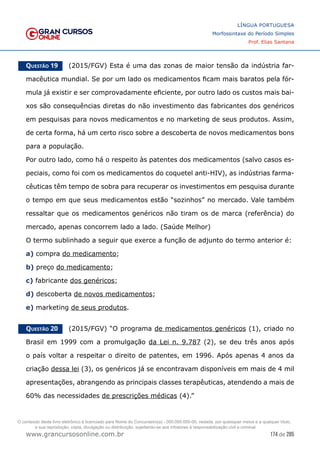 174 de 285
www.grancursosonline.com.br
LÍNGUA PORTUGUESA
Morfossintaxe do Período Simples
Prof. Elias Santana
Questão 19   (2015/FGV) Esta é uma das zonas de maior tensão da indústria far-
macêutica mundial. Se por um lado os medicamentos ficam mais baratos pela fór-
mula já existir e ser comprovadamente eficiente, por outro lado os custos mais bai-
xos são consequências diretas do não investimento das fabricantes dos genéricos
em pesquisas para novos medicamentos e no marketing de seus produtos. Assim,
de certa forma, há um certo risco sobre a descoberta de novos medicamentos bons
para a população.
Por outro lado, como há o respeito às patentes dos medicamentos (salvo casos es-
peciais, como foi com os medicamentos do coquetel anti-HIV), as indústrias farma-
cêuticas têm tempo de sobra para recuperar os investimentos em pesquisa durante
o tempo em que seus medicamentos estão “sozinhos” no mercado. Vale também
ressaltar que os medicamentos genéricos não tiram os de marca (referência) do
mercado, apenas concorrem lado a lado. (Saúde Melhor)
O termo sublinhado a seguir que exerce a função de adjunto do termo anterior é:
a) compra do medicamento;
b) preço do medicamento;
c) fabricante dos genéricos;
d) descoberta de novos medicamentos;
e) marketing de seus produtos.
Questão 20   (2015/FGV) “O programa de medicamentos genéricos (1), criado no
Brasil em 1999 com a promulgação da Lei n. 9.787 (2), se deu três anos após
o país voltar a respeitar o direito de patentes, em 1996. Após apenas 4 anos da
criação dessa lei (3), os genéricos já se encontravam disponíveis em mais de 4 mil
apresentações, abrangendo as principais classes terapêuticas, atendendo a mais de
60% das necessidades de prescrições médicas (4).”
O conteúdo deste livro eletrônico é licenciado para Nome do Concurseiro(a) - 000.000.000-00, vedada, por quaisquer meios e a qualquer título,
a sua reprodução, cópia, divulgação ou distribuição, sujeitando-se aos infratores à responsabilização civil e criminal.
 