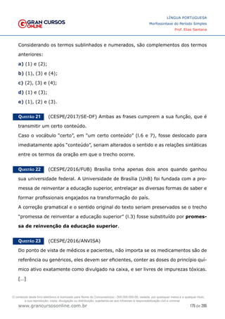 175 de 285
www.grancursosonline.com.br
LÍNGUA PORTUGUESA
Morfossintaxe do Período Simples
Prof. Elias Santana
Considerando os termos sublinhados e numerados, são complementos dos termos
anteriores:
a) (1) e (2);
b) (1), (3) e (4);
c) (2), (3) e (4);
d) (1) e (3);
e) (1), (2) e (3).
Questão 21   (CESPE/2017/SE-DF) Ambas as frases cumprem a sua função, que é
transmitir um certo conteúdo.
Caso o vocábulo “certo”, em “um certo conteúdo” (l.6 e 7), fosse deslocado para
imediatamente após “conteúdo”, seriam alterados o sentido e as relações sintáticas
entre os termos da oração em que o trecho ocorre.
Questão 22   (CESPE/2016/FUB) Brasília tinha apenas dois anos quando ganhou
sua universidade federal. A Universidade de Brasília (UnB) foi fundada com a pro-
messa de reinventar a educação superior, entrelaçar as diversas formas de saber e
formar profissionais engajados na transformação do país.
A correção gramatical e o sentido original do texto seriam preservados se o trecho
“promessa de reinventar a educação superior” (l.3) fosse substituído por promes-
sa de reinvenção da educação superior.
Questão 23   (CESPE/2016/ANVISA)
Do ponto de vista de médicos e pacientes, não importa se os medicamentos são de
referência ou genéricos, eles devem ser eficientes, conter as doses do princípio quí-
mico ativo exatamente como divulgado na caixa, e ser livres de impurezas tóxicas.
[…]
O conteúdo deste livro eletrônico é licenciado para Nome do Concurseiro(a) - 000.000.000-00, vedada, por quaisquer meios e a qualquer título,
a sua reprodução, cópia, divulgação ou distribuição, sujeitando-se aos infratores à responsabilização civil e criminal.
 