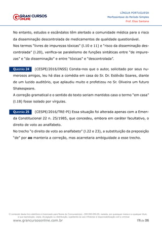 176 de 285
www.grancursosonline.com.br
LÍNGUA PORTUGUESA
Morfossintaxe do Período Simples
Prof. Elias Santana
No entanto, estudos e escândalos têm alertado a comunidade médica para o risco
da disseminação descontrolada de medicamentos de qualidade questionável.
Nos termos “livres de impurezas tóxicas” (l.10 e 11) e “risco da disseminação des-
controlada” (l.20), verifica-se paralelismo de funções sintáticas entre “de impure-
zas” e “da disseminação” e entre “tóxicas” e “descontrolada”.
Questão 24   (CESPE/2016/INSS) Consta-nos que o autor, solicitado por seus nu-
merosos amigos, leu há dias a comédia em casa do Sr. Dr. Estêvão Soares, diante
de um luzido auditório, que aplaudiu muito e profetizou no Sr. Oliveira um futuro
Shakespeare.
A correção gramatical e o sentido do texto seriam mantidos caso o termo “em casa”
(l.18) fosse isolado por vírgulas.
Questão 25   (CESPE/2016/TRE-PI) Essa situação foi alterada apenas com a Emen-
da Constitucional 22 n. 25/1985, que concedeu, embora em caráter facultativo, o
direito de voto ao analfabeto.
No trecho “o direito de voto ao analfabeto” (l.22 e 23), a substituição da preposição
“de” por ao manteria a correção, mas acarretaria ambiguidade a esse trecho.
O conteúdo deste livro eletrônico é licenciado para Nome do Concurseiro(a) - 000.000.000-00, vedada, por quaisquer meios e a qualquer título,
a sua reprodução, cópia, divulgação ou distribuição, sujeitando-se aos infratores à responsabilização civil e criminal.
 
