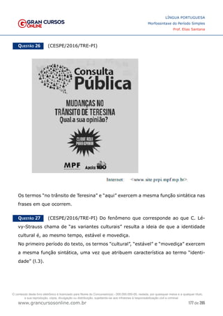 177 de 285
www.grancursosonline.com.br
LÍNGUA PORTUGUESA
Morfossintaxe do Período Simples
Prof. Elias Santana
Questão 26   (CESPE/2016/TRE-PI)
Os termos “no trânsito de Teresina” e “aqui” exercem a mesma função sintática nas
frases em que ocorrem.
Questão 27   (CESPE/2016/TRE-PI) Do fenômeno que corresponde ao que C. Lé-
vy-Strauss chama de “as variantes culturais” resulta a ideia de que a identidade
cultural é, ao mesmo tempo, estável e movediça.
No primeiro período do texto, os termos “cultural”, “estável” e “movediça” exercem
a mesma função sintática, uma vez que atribuem característica ao termo “identi-
dade” (l.3).
O conteúdo deste livro eletrônico é licenciado para Nome do Concurseiro(a) - 000.000.000-00, vedada, por quaisquer meios e a qualquer título,
a sua reprodução, cópia, divulgação ou distribuição, sujeitando-se aos infratores à responsabilização civil e criminal.
 