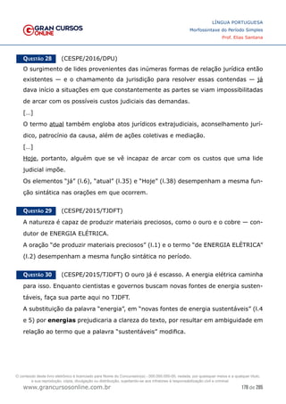 178 de 285
www.grancursosonline.com.br
LÍNGUA PORTUGUESA
Morfossintaxe do Período Simples
Prof. Elias Santana
Questão 28   (CESPE/2016/DPU)
O surgimento de lides provenientes das inúmeras formas de relação jurídica então
existentes — e o chamamento da jurisdição para resolver essas contendas — já
dava início a situações em que constantemente as partes se viam impossibilitadas
de arcar com os possíveis custos judiciais das demandas.
[…]
O termo atual também engloba atos jurídicos extrajudiciais, aconselhamento jurí-
dico, patrocínio da causa, além de ações coletivas e mediação.
[…]
Hoje, portanto, alguém que se vê incapaz de arcar com os custos que uma lide
judicial impõe.
Os elementos “já” (l.6), “atual” (l.35) e “Hoje” (l.38) desempenham a mesma fun-
ção sintática nas orações em que ocorrem.
Questão 29   (CESPE/2015/TJDFT)
A natureza é capaz de produzir materiais preciosos, como o ouro e o cobre — con-
dutor de ENERGIA ELÉTRICA.
A oração “de produzir materiais preciosos” (l.1) e o termo “de ENERGIA ELÉTRICA”
(l.2) desempenham a mesma função sintática no período.
Questão 30   (CESPE/2015/TJDFT) O ouro já é escasso. A energia elétrica caminha
para isso. Enquanto cientistas e governos buscam novas fontes de energia susten-
táveis, faça sua parte aqui no TJDFT.
A substituição da palavra “energia”, em “novas fontes de energia sustentáveis” (l.4
e 5) por energias prejudicaria a clareza do texto, por resultar em ambiguidade em
relação ao termo que a palavra “sustentáveis” modifica.
O conteúdo deste livro eletrônico é licenciado para Nome do Concurseiro(a) - 000.000.000-00, vedada, por quaisquer meios e a qualquer título,
a sua reprodução, cópia, divulgação ou distribuição, sujeitando-se aos infratores à responsabilização civil e criminal.
 