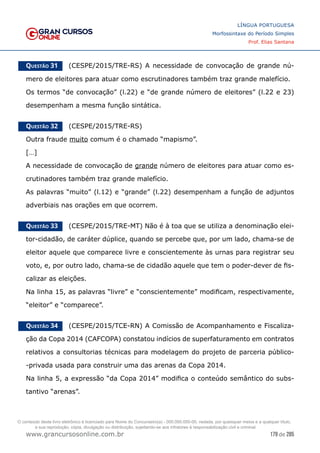179 de 285
www.grancursosonline.com.br
LÍNGUA PORTUGUESA
Morfossintaxe do Período Simples
Prof. Elias Santana
Questão 31   (CESPE/2015/TRE-RS) A necessidade de convocação de grande nú-
mero de eleitores para atuar como escrutinadores também traz grande malefício.
Os termos “de convocação” (l.22) e “de grande número de eleitores” (l.22 e 23)
desempenham a mesma função sintática.
Questão 32   (CESPE/2015/TRE-RS)
Outra fraude muito comum é o chamado “mapismo”.
[…]
A necessidade de convocação de grande número de eleitores para atuar como es-
crutinadores também traz grande malefício.
As palavras “muito” (l.12) e “grande” (l.22) desempenham a função de adjuntos
adverbiais nas orações em que ocorrem.
Questão 33   (CESPE/2015/TRE-MT) Não é à toa que se utiliza a denominação elei-
tor-cidadão, de caráter dúplice, quando se percebe que, por um lado, chama-se de
eleitor aquele que comparece livre e conscientemente às urnas para registrar seu
voto, e, por outro lado, chama-se de cidadão aquele que tem o poder-dever de fis-
calizar as eleições.
Na linha 15, as palavras “livre” e “conscientemente” modificam, respectivamente,
“eleitor” e “comparece”.
Questão 34   (CESPE/2015/TCE-RN) A Comissão de Acompanhamento e Fiscaliza-
ção da Copa 2014 (CAFCOPA) constatou indícios de superfaturamento em contratos
relativos a consultorias técnicas para modelagem do projeto de parceria público-
-privada usada para construir uma das arenas da Copa 2014.
Na linha 5, a expressão “da Copa 2014” modifica o conteúdo semântico do subs-
tantivo “arenas”.
O conteúdo deste livro eletrônico é licenciado para Nome do Concurseiro(a) - 000.000.000-00, vedada, por quaisquer meios e a qualquer título,
a sua reprodução, cópia, divulgação ou distribuição, sujeitando-se aos infratores à responsabilização civil e criminal.
 