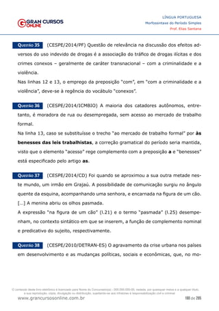 180 de 285
www.grancursosonline.com.br
LÍNGUA PORTUGUESA
Morfossintaxe do Período Simples
Prof. Elias Santana
Questão 35   (CESPE/2014/PF) Questão de relevância na discussão dos efeitos ad-
versos do uso indevido de drogas é a associação do tráfico de drogas ilícitas e dos
crimes conexos – geralmente de caráter transnacional – com a criminalidade e a
violência.
Nas linhas 12 e 13, o emprego da preposição “com”, em “com a criminalidade e a
violência”, deve-se à regência do vocábulo “conexos”.
Questão 36   (CESPE/2014/ICMBIO) A maioria dos catadores autônomos, entre-
tanto, é moradora de rua ou desempregada, sem acesso ao mercado de trabalho
formal.
Na linha 13, caso se substituísse o trecho “ao mercado de trabalho formal” por às
benesses das leis trabalhistas, a correção gramatical do período seria mantida,
visto que o elemento “acesso” rege complemento com a preposição a e “benesses”
está especificado pelo artigo as.
Questão 37   (CESPE/2014/CD) Foi quando se aproximou a sua outra metade nes-
te mundo, um irmão em Grajaú. A possibilidade de comunicação surgiu no ângulo
quente da esquina, acompanhando uma senhora, e encarnada na figura de um cão.
[…] A menina abriu os olhos pasmada.
A expressão “na figura de um cão” (l.21) e o termo “pasmada” (l.25) desempe-
nham, no contexto sintático em que se inserem, a função de complemento nominal
e predicativo do sujeito, respectivamente.
Questão 38   (CESPE/2010/DETRAN-ES) O agravamento da crise urbana nos países
em desenvolvimento e as mudanças políticas, sociais e econômicas, que, no mo-
O conteúdo deste livro eletrônico é licenciado para Nome do Concurseiro(a) - 000.000.000-00, vedada, por quaisquer meios e a qualquer título,
a sua reprodução, cópia, divulgação ou distribuição, sujeitando-se aos infratores à responsabilização civil e criminal.
 