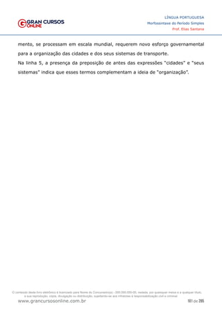 181 de 285
www.grancursosonline.com.br
LÍNGUA PORTUGUESA
Morfossintaxe do Período Simples
Prof. Elias Santana
mento, se processam em escala mundial, requerem novo esforço governamental
para a organização das cidades e dos seus sistemas de transporte.
Na linha 5, a presença da preposição de antes das expressões “cidades” e “seus
sistemas” indica que esses termos complementam a ideia de “organização”.
O conteúdo deste livro eletrônico é licenciado para Nome do Concurseiro(a) - 000.000.000-00, vedada, por quaisquer meios e a qualquer título,
a sua reprodução, cópia, divulgação ou distribuição, sujeitando-se aos infratores à responsabilização civil e criminal.
 