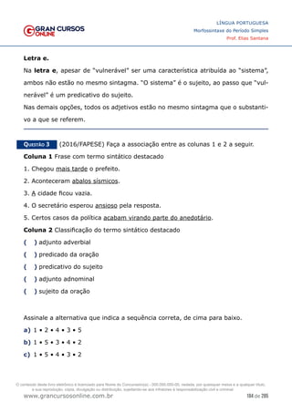 184 de 285
www.grancursosonline.com.br
LÍNGUA PORTUGUESA
Morfossintaxe do Período Simples
Prof. Elias Santana
Letra e.
Na letra e, apesar de “vulnerável” ser uma característica atribuída ao “sistema”,
ambos não estão no mesmo sintagma. “O sistema” é o sujeito, ao passo que “vul-
nerável” é um predicativo do sujeito.
Nas demais opções, todos os adjetivos estão no mesmo sintagma que o substanti-
vo a que se referem.
Questão 3   (2016/FAPESE) Faça a associação entre as colunas 1 e 2 a seguir.
Coluna 1 Frase com termo sintático destacado
1. Chegou mais tarde o prefeito.
2. Aconteceram abalos sísmicos.
3. A cidade ficou vazia.
4. O secretário esperou ansioso pela resposta.
5. Certos casos da política acabam virando parte do anedotário.
Coluna 2 Classificação do termo sintático destacado
(  )	
 adjunto adverbial
(  )	
 predicado da oração
(  )	
 predicativo do sujeito
(  )	
 adjunto adnominal
(  )	
 sujeito da oração
Assinale a alternativa que indica a sequência correta, de cima para baixo.
a)	1 • 2 • 4 • 3 • 5
b)	1 • 5 • 3 • 4 • 2
c)	 1 • 5 • 4 • 3 • 2
O conteúdo deste livro eletrônico é licenciado para Nome do Concurseiro(a) - 000.000.000-00, vedada, por quaisquer meios e a qualquer título,
a sua reprodução, cópia, divulgação ou distribuição, sujeitando-se aos infratores à responsabilização civil e criminal.
 