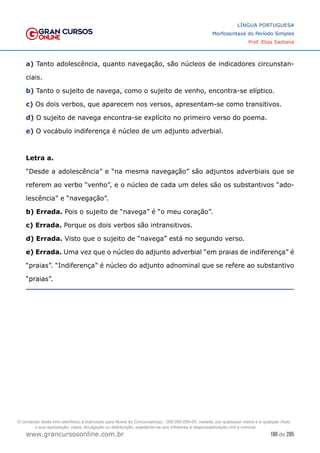 186 de 285
www.grancursosonline.com.br
LÍNGUA PORTUGUESA
Morfossintaxe do Período Simples
Prof. Elias Santana
a) Tanto adolescência, quanto navegação, são núcleos de indicadores circunstan-
ciais.
b) Tanto o sujeito de navega, como o sujeito de venho, encontra-se elíptico.
c) Os dois verbos, que aparecem nos versos, apresentam-se como transitivos.
d) O sujeito de navega encontra-se explícito no primeiro verso do poema.
e) O vocábulo indiferença é núcleo de um adjunto adverbial.
Letra a.
“Desde a adolescência” e “na mesma navegação” são adjuntos adverbiais que se
referem ao verbo “venho”, e o núcleo de cada um deles são os substantivos “ado-
lescência” e “navegação”.
b) Errada. Pois o sujeito de “navega” é “o meu coração”.
c) Errada. Porque os dois verbos são intransitivos.
d) Errada. Visto que o sujeito de “navega” está no segundo verso.
e) Errada. Uma vez que o núcleo do adjunto adverbial “em praias de indiferença” é
“praias”. “Indiferença” é núcleo do adjunto adnominal que se refere ao substantivo
“praias”.
O conteúdo deste livro eletrônico é licenciado para Nome do Concurseiro(a) - 000.000.000-00, vedada, por quaisquer meios e a qualquer título,
a sua reprodução, cópia, divulgação ou distribuição, sujeitando-se aos infratores à responsabilização civil e criminal.
 