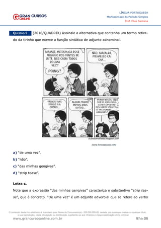 187 de 285
www.grancursosonline.com.br
LÍNGUA PORTUGUESA
Morfossintaxe do Período Simples
Prof. Elias Santana
Questão 5   (2016/QUADRIX) Assinale a alternativa que contenha um termo retira-
do da tirinha que exerce a função sintática de adjunto adnominal.
a) “de uma vez”.
b) “não”.
c) “das minhas gengivas”.
d) “strip tease”.
Letra c.
Note que a expressão “das minhas gengivas” caracteriza o substantivo “strip tea-
se”, que é concreto. “De uma vez” é um adjunto adverbial que se refere ao verbo
O conteúdo deste livro eletrônico é licenciado para Nome do Concurseiro(a) - 000.000.000-00, vedada, por quaisquer meios e a qualquer título,
a sua reprodução, cópia, divulgação ou distribuição, sujeitando-se aos infratores à responsabilização civil e criminal.
 