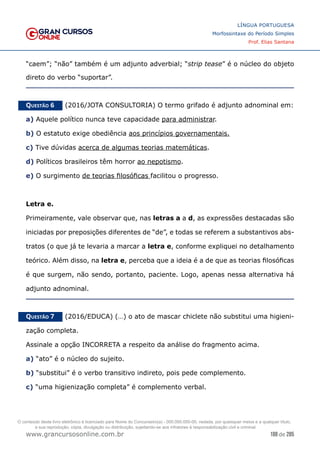 188 de 285
www.grancursosonline.com.br
LÍNGUA PORTUGUESA
Morfossintaxe do Período Simples
Prof. Elias Santana
“caem”; “não” também é um adjunto adverbial; “strip tease” é o núcleo do objeto
direto do verbo “suportar”.
Questão 6   (2016/JOTA CONSULTORIA) O termo grifado é adjunto adnominal em:
a) Aquele político nunca teve capacidade para administrar.
b) O estatuto exige obediência aos princípios governamentais.
c) Tive dúvidas acerca de algumas teorias matemáticas.
d) Políticos brasileiros têm horror ao nepotismo.
e) O surgimento de teorias filosóficas facilitou o progresso.
Letra e.
Primeiramente, vale observar que, nas letras a a d, as expressões destacadas são
iniciadas por preposições diferentes de “de”, e todas se referem a substantivos abs-
tratos (o que já te levaria a marcar a letra e, conforme expliquei no detalhamento
teórico. Além disso, na letra e, perceba que a ideia é a de que as teorias filosóficas
é que surgem, não sendo, portanto, paciente. Logo, apenas nessa alternativa há
adjunto adnominal.
Questão 7   (2016/EDUCA) (…) o ato de mascar chiclete não substitui uma higieni-
zação completa.
Assinale a opção INCORRETA a respeito da análise do fragmento acima.
a) “ato” é o núcleo do sujeito.
b) “substitui” é o verbo transitivo indireto, pois pede complemento.
c) “uma higienização completa” é complemento verbal.
O conteúdo deste livro eletrônico é licenciado para Nome do Concurseiro(a) - 000.000.000-00, vedada, por quaisquer meios e a qualquer título,
a sua reprodução, cópia, divulgação ou distribuição, sujeitando-se aos infratores à responsabilização civil e criminal.
 