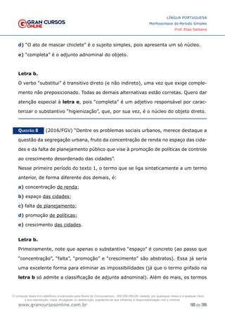 189 de 285
www.grancursosonline.com.br
LÍNGUA PORTUGUESA
Morfossintaxe do Período Simples
Prof. Elias Santana
d) “O ato de mascar chiclete” é o sujeito simples, pois apresenta um só núcleo.
e) “completa” é o adjunto adnominal do objeto.
Letra b.
O verbo “substitui” é transitivo direto (e não indireto), uma vez que exige comple-
mento não preposicionado. Todas as demais alternativas estão corretas. Quero dar
atenção especial à letra e, pois “completa” é um adjetivo responsável por carac-
terizar o substantivo “higienização”, que, por sua vez, é o núcleo do objeto direto.
Questão 8   (2016/FGV) “Dentre os problemas sociais urbanos, merece destaque a
questão da segregação urbana, fruto da concentração de renda no espaço das cida-
des e da falta de planejamento público que vise à promoção de políticas de controle
ao crescimento desordenado das cidades”.
Nesse primeiro período do texto 1, o termo que se liga sintaticamente a um termo
anterior, de forma diferente dos demais, é:
a) concentração de renda;
b) espaço das cidades;
c) falta de planejamento;
d) promoção de políticas;
e) crescimento das cidades.
Letra b.
Primeiramente, note que apenas o substantivo “espaço” é concreto (ao passo que
“concentração”, “falta”, “promoção” e “crescimento” são abstratos). Essa já seria
uma excelente forma para eliminar as impossibilidades (já que o termo grifado na
letra b só admite a classificação de adjunto adnominal). Além do mais, os termos
O conteúdo deste livro eletrônico é licenciado para Nome do Concurseiro(a) - 000.000.000-00, vedada, por quaisquer meios e a qualquer título,
a sua reprodução, cópia, divulgação ou distribuição, sujeitando-se aos infratores à responsabilização civil e criminal.
 