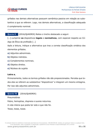 190 de 285
www.grancursosonline.com.br
LÍNGUA PORTUGUESA
Morfossintaxe do Período Simples
Prof. Elias Santana
grifados nas demais alternativas possuem semântica passiva em relação ao subs-
tantivo a que se referem. Logo, nas demais alternativas, a classificação adequada
é complemento nominal.
Questão 9   (2016/QUADRIX) Releia o trecho destacado a seguir:
[…] cumprirei os dispositivos legais e normativos, com especial respeito ao Có-
digo de Ética da profissão […]
Após a leitura, indique a alternativa que traz a correta classificação sintática dos
elementos grifados.
a) Adjuntos adnominais.
b) Objetos indiretos.
c) Complementos nominais.
d) Objetos diretos.
e) Núcleos do sujeito
Letra a.
Primeiramente, todos os termos grifados não são preposicionados. Perceba que to-
dos eles se referem ao substantivo “dispositivos” e integram um mesmo sintagma.
Por isso são adjuntos adnominais.
Questão 10   (2016/QUADRIX)
Pneumotórax
Febre, hemoptise, dispneia e suores noturnos.
A vida inteira que podia ter sido e que não foi.
Tosse, tosse, tosse.
O conteúdo deste livro eletrônico é licenciado para Nome do Concurseiro(a) - 000.000.000-00, vedada, por quaisquer meios e a qualquer título,
a sua reprodução, cópia, divulgação ou distribuição, sujeitando-se aos infratores à responsabilização civil e criminal.
 