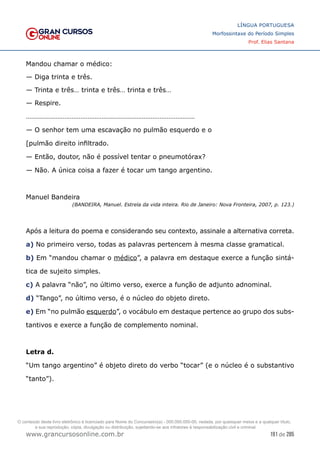 191 de 285
www.grancursosonline.com.br
LÍNGUA PORTUGUESA
Morfossintaxe do Período Simples
Prof. Elias Santana
Mandou chamar o médico:
— Diga trinta e três.
— Trinta e três… trinta e três… trinta e três…
— Respire.
……………………………………………………………………………………
— O senhor tem uma escavação no pulmão esquerdo e o
[pulmão direito infiltrado.
— Então, doutor, não é possível tentar o pneumotórax?
— Não. A única coisa a fazer é tocar um tango argentino.
Manuel Bandeira
(BANDEIRA, Manuel. Estrela da vida inteira. Rio de Janeiro: Nova Fronteira, 2007, p. 123.)
Após a leitura do poema e considerando seu contexto, assinale a alternativa correta.
a) No primeiro verso, todas as palavras pertencem à mesma classe gramatical.
b) Em “mandou chamar o médico”, a palavra em destaque exerce a função sintá-
tica de sujeito simples.
c) A palavra “não”, no último verso, exerce a função de adjunto adnominal.
d) “Tango”, no último verso, é o núcleo do objeto direto.
e) Em “no pulmão esquerdo”, o vocábulo em destaque pertence ao grupo dos subs-
tantivos e exerce a função de complemento nominal.
Letra d.
“Um tango argentino” é objeto direto do verbo “tocar” (e o núcleo é o substantivo
“tanto”).
O conteúdo deste livro eletrônico é licenciado para Nome do Concurseiro(a) - 000.000.000-00, vedada, por quaisquer meios e a qualquer título,
a sua reprodução, cópia, divulgação ou distribuição, sujeitando-se aos infratores à responsabilização civil e criminal.
 