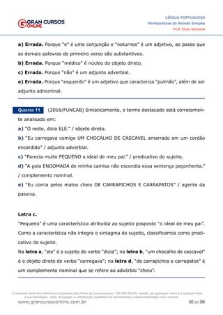 192 de 285
www.grancursosonline.com.br
LÍNGUA PORTUGUESA
Morfossintaxe do Período Simples
Prof. Elias Santana
a) Errada. Porque “e” é uma conjunção e “noturnos” é um adjetivo, ao passo que
as demais palavras do primeiro verso são substantivos.
b) Errada. Porque “médico” é núcleo do objeto direto.
c) Errada. Porque “não” é um adjunto adverbial.
e) Errada. Porque “esquerdo” é um adjetivo que caracteriza “pulmão”, além de ser
adjunto adnominal.
Questão 11   (2016/FUNCAB) Sintaticamente, o termo destacado está corretamen-
te analisado em:
a) “O resto, dizia ELE.” / objeto direto.
b) “Eu carregava comigo UM CHOCALHO DE CASCAVEL amarrado em um cordão
encardido” / adjunto adverbial.
c) “Parecia muito PEQUENO o ideal de meu pai.” / predicativo do sujeito.
d) “A gola ENGOMADA de minha camisa não escondia essa sentença peçonhenta.”
/ complemento nominal.
e) “Eu corria pelos matos cheio DE CARRAPICHOS E CARRAPATOS” / agente da
passiva.
Letra c.
“Pequeno” é uma característica atribuída ao sujeito posposto “o ideal de meu pai”.
Como a característica não integra o sintagma do sujeito, classificamos como predi-
cativo do sujeito.
Na letra a, “ele” é o sujeito do verbo “dizia”; na letra b, “um chocalho de cascavel”
é o objeto direto do verbo “carregava”; na letra d, “de carrapichos e carrapatos” é
um complemento nominal que se refere ao advérbio “cheio”.
O conteúdo deste livro eletrônico é licenciado para Nome do Concurseiro(a) - 000.000.000-00, vedada, por quaisquer meios e a qualquer título,
a sua reprodução, cópia, divulgação ou distribuição, sujeitando-se aos infratores à responsabilização civil e criminal.
 