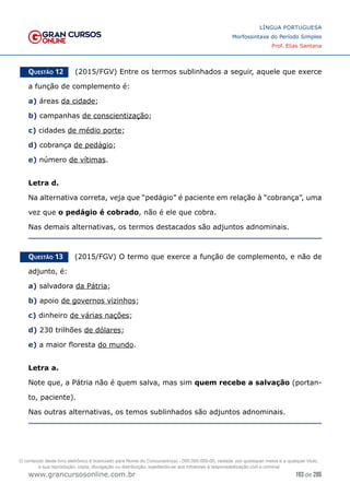 193 de 285
www.grancursosonline.com.br
LÍNGUA PORTUGUESA
Morfossintaxe do Período Simples
Prof. Elias Santana
Questão 12   (2015/FGV) Entre os termos sublinhados a seguir, aquele que exerce
a função de complemento é:
a) áreas da cidade;
b) campanhas de conscientização;
c) cidades de médio porte;
d) cobrança de pedágio;
e) número de vítimas.
Letra d.
Na alternativa correta, veja que “pedágio” é paciente em relação à “cobrança”, uma
vez que o pedágio é cobrado, não é ele que cobra.
Nas demais alternativas, os termos destacados são adjuntos adnominais.
Questão 13   (2015/FGV) O termo que exerce a função de complemento, e não de
adjunto, é:
a) salvadora da Pátria;
b) apoio de governos vizinhos;
c) dinheiro de várias nações;
d) 230 trilhões de dólares;
e) a maior floresta do mundo.
Letra a.
Note que, a Pátria não é quem salva, mas sim quem recebe a salvação (portan-
to, paciente).
Nas outras alternativas, os temos sublinhados são adjuntos adnominais.
O conteúdo deste livro eletrônico é licenciado para Nome do Concurseiro(a) - 000.000.000-00, vedada, por quaisquer meios e a qualquer título,
a sua reprodução, cópia, divulgação ou distribuição, sujeitando-se aos infratores à responsabilização civil e criminal.
 