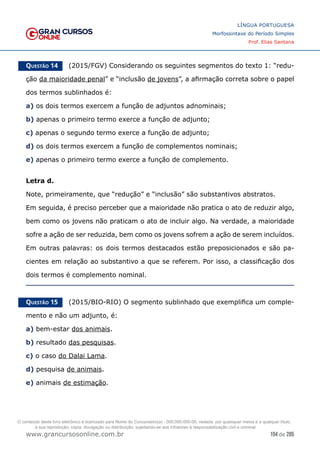 194 de 285
www.grancursosonline.com.br
LÍNGUA PORTUGUESA
Morfossintaxe do Período Simples
Prof. Elias Santana
Questão 14   (2015/FGV) Considerando os seguintes segmentos do texto 1: “redu-
ção da maioridade penal” e “inclusão de jovens”, a afirmação correta sobre o papel
dos termos sublinhados é:
a) os dois termos exercem a função de adjuntos adnominais;
b) apenas o primeiro termo exerce a função de adjunto;
c) apenas o segundo termo exerce a função de adjunto;
d) os dois termos exercem a função de complementos nominais;
e) apenas o primeiro termo exerce a função de complemento.
Letra d.
Note, primeiramente, que “redução” e “inclusão” são substantivos abstratos.
Em seguida, é preciso perceber que a maioridade não pratica o ato de reduzir algo,
bem como os jovens não praticam o ato de incluir algo. Na verdade, a maioridade
sofre a ação de ser reduzida, bem como os jovens sofrem a ação de serem incluídos.
Em outras palavras: os dois termos destacados estão preposicionados e são pa-
cientes em relação ao substantivo a que se referem. Por isso, a classificação dos
dois termos é complemento nominal.
Questão 15   (2015/BIO-RIO) O segmento sublinhado que exemplifica um comple-
mento e não um adjunto, é:
a) bem-estar dos animais.
b) resultado das pesquisas.
c) o caso do Dalai Lama.
d) pesquisa de animais.
e) animais de estimação.
O conteúdo deste livro eletrônico é licenciado para Nome do Concurseiro(a) - 000.000.000-00, vedada, por quaisquer meios e a qualquer título,
a sua reprodução, cópia, divulgação ou distribuição, sujeitando-se aos infratores à responsabilização civil e criminal.
 