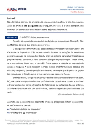 195 de 285
www.grancursosonline.com.br
LÍNGUA PORTUGUESA
Morfossintaxe do Período Simples
Prof. Elias Santana
Letra d.
Na alternativa correta, os animais não são capazes de praticar o ato de pesquisar.
Aliás, os animais são pesquisados por alguém. Por isso, é o único complemento
nominal. Os demais são classificados como adjuntos adnominais.
Questão 16   (2015/FGV) Cabeça nas nuvens
	 Quando foi convidado para participar da feira de educação da Microsoft, Dio-
go Machado já sabia que projeto desenvolver.
	 O estagiário de Informática da Escola Estadual Professor Francisco Coelho, em
Cachoeiro de Itapemirim (ES), estava cansado de ouvir reclamações de alunos que
perdiam arquivos no computador. Decidiu criar um sistema para salvar trabalhos na
própria internet, como ele já fazia com seus códigos de programação. Dessa forma,
se o computador desse pau, o conteúdo ficaria seguro e poderia ser acessado de
qualquer máquina. A ideia do recém-formado técnico em Informática se baseava em
clouding computing (ou computação em nuvem), tecnologia que é aposta de gigan-
tes como Apple e Google para o armazenamento de dados no futuro.
	 Em três meses, Diogo desenvolveu o Escola na Nuvem (escolananuvem.com.
br), um portal em que estudantes e professores se cadastram e podem armazenar
e trocar conteúdos, como o trabalho de Matemática ou os tópicos da aula anterior.
As informações ficam em um disco virtual, sempre disponíveis para consulta via
web.
(Extraído da Revista Galileu, n. 241)
Assinale a opção que indica o segmento em que a preposição de tem função sintá-
tica diferente das demais.
a) “participar da feira de educação”
b) “O estagiário de informática”
O conteúdo deste livro eletrônico é licenciado para Nome do Concurseiro(a) - 000.000.000-00, vedada, por quaisquer meios e a qualquer título,
a sua reprodução, cópia, divulgação ou distribuição, sujeitando-se aos infratores à responsabilização civil e criminal.
 