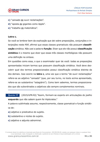196 de 285
www.grancursosonline.com.br
LÍNGUA PORTUGUESA
Morfossintaxe do Período Simples
Prof. Elias Santana
c) “cansado de ouvir reclamações”.
d) “aposta de gigantes como Apple”.
e) “trabalho de matemática”.
Letra c.
Se você se lembrar bem da explicação que dei sobre preposições, conjunções e in-
terjeições neste PDF, afirmei que essas classes gramaticais não possuem classifi-
cação sintática. Não usei a palavra função. Dizer que ele não possui classificação
sintática é o mesmo que dizer que essas três classes morfológicas não possuem
uma definição na sintaxe.
Em questões como essa, o que o examinador quer de você: todas as preposições
apresentadas iniciam termos que possuem classificação sintática. Você deve des-
cobrir qual dos termos preposicionados possui classificação sintática distinta da
dos demais. Isso ocorre na letra c, uma vez que o termo “de ouvir reclamações”
refere-se ao adjetivo “cansado” (que, por seu turno, no texto acima apresentado,
refere-se ao substantivo “estagiário”). Como bem sabemos, termos preposiciona-
dos que são subordinados a adjetivos são sempre complementos nominais.
Questão 17   (2015/UFR-RJ) “Assim, formam-se experts em articulações do joelho
esquerdo que não sabem quem foi Hipócrates.”
A palavra sublinhada assume, respectivamente, classe gramatical e função sintáti-
ca de:
a) adjetivo e predicativo do sujeito.
b) substantivo e núcleo do sujeito.
c) adjetivo e adjunto adnominal.
O conteúdo deste livro eletrônico é licenciado para Nome do Concurseiro(a) - 000.000.000-00, vedada, por quaisquer meios e a qualquer título,
a sua reprodução, cópia, divulgação ou distribuição, sujeitando-se aos infratores à responsabilização civil e criminal.
 