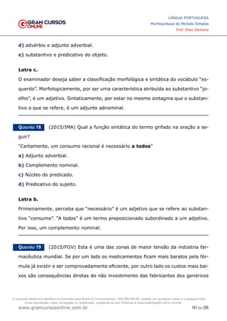197 de 285
www.grancursosonline.com.br
LÍNGUA PORTUGUESA
Morfossintaxe do Período Simples
Prof. Elias Santana
d) advérbio e adjunto adverbial.
e) substantivo e predicativo do objeto.
Letra c.
O examinador deseja saber a classificação morfológica e sintática do vocábulo “es-
querdo”. Morfologicamente, por ser uma característica atribuída ao substantivo “jo-
elho”, é um adjetivo. Sintaticamente, por estar no mesmo sintagma que o substan-
tivo a que se refere, é um adjunto adnominal.
Questão 18   (2015/IMA) Qual a função sintática do termo grifado na oração a se-
guir?
“Certamente, um consumo racional é necessário a todos”
a) Adjunto adverbial.
b) Complemento nominal.
c) Núcleo do predicado.
d) Predicativo do sujeito.
Letra b.
Primeiramente, perceba que “necessário” é um adjetivo que se refere ao substan-
tivo “consumo”. “A todos” é um termo preposicionado subordinado a um adjetivo.
Por isso, um complemento nominal.
Questão 19   (2015/FGV) Esta é uma das zonas de maior tensão da indústria far-
macêutica mundial. Se por um lado os medicamentos ficam mais baratos pela fór-
mula já existir e ser comprovadamente eficiente, por outro lado os custos mais bai-
xos são consequências diretas do não investimento das fabricantes dos genéricos
O conteúdo deste livro eletrônico é licenciado para Nome do Concurseiro(a) - 000.000.000-00, vedada, por quaisquer meios e a qualquer título,
a sua reprodução, cópia, divulgação ou distribuição, sujeitando-se aos infratores à responsabilização civil e criminal.
 